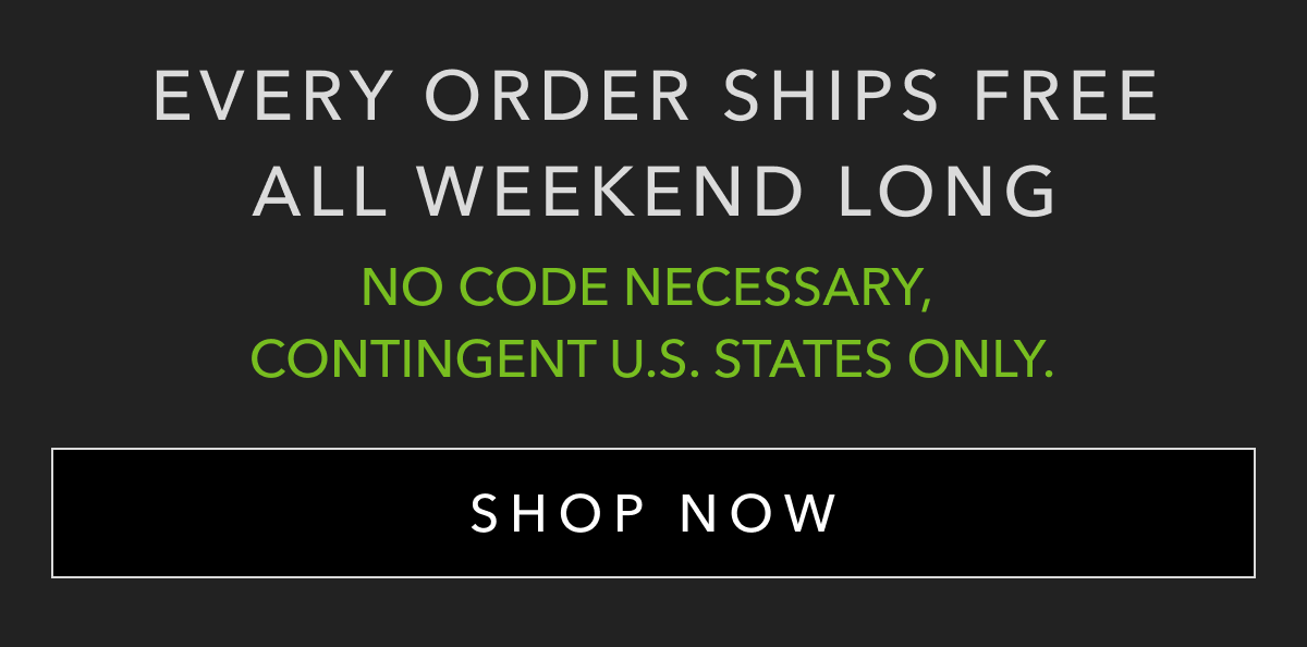 EVERY ORDER SHIPS FREE ALL WEEKEND LONG | NO CODE NECESSARY, CONTINGENT U.S. STATES ONLY. | SHOP NOW