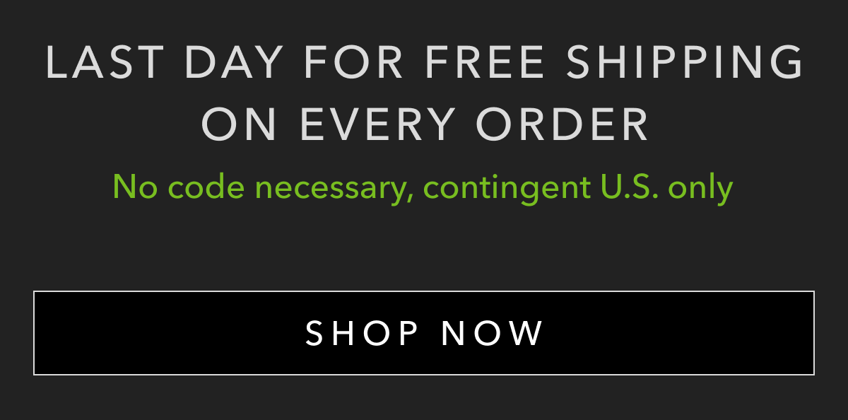 LAST DAY FOR FREE SHIPPING ON EVERY ORDER | NO CODE NECESSARY, CONTINGENT U.S. ONLY