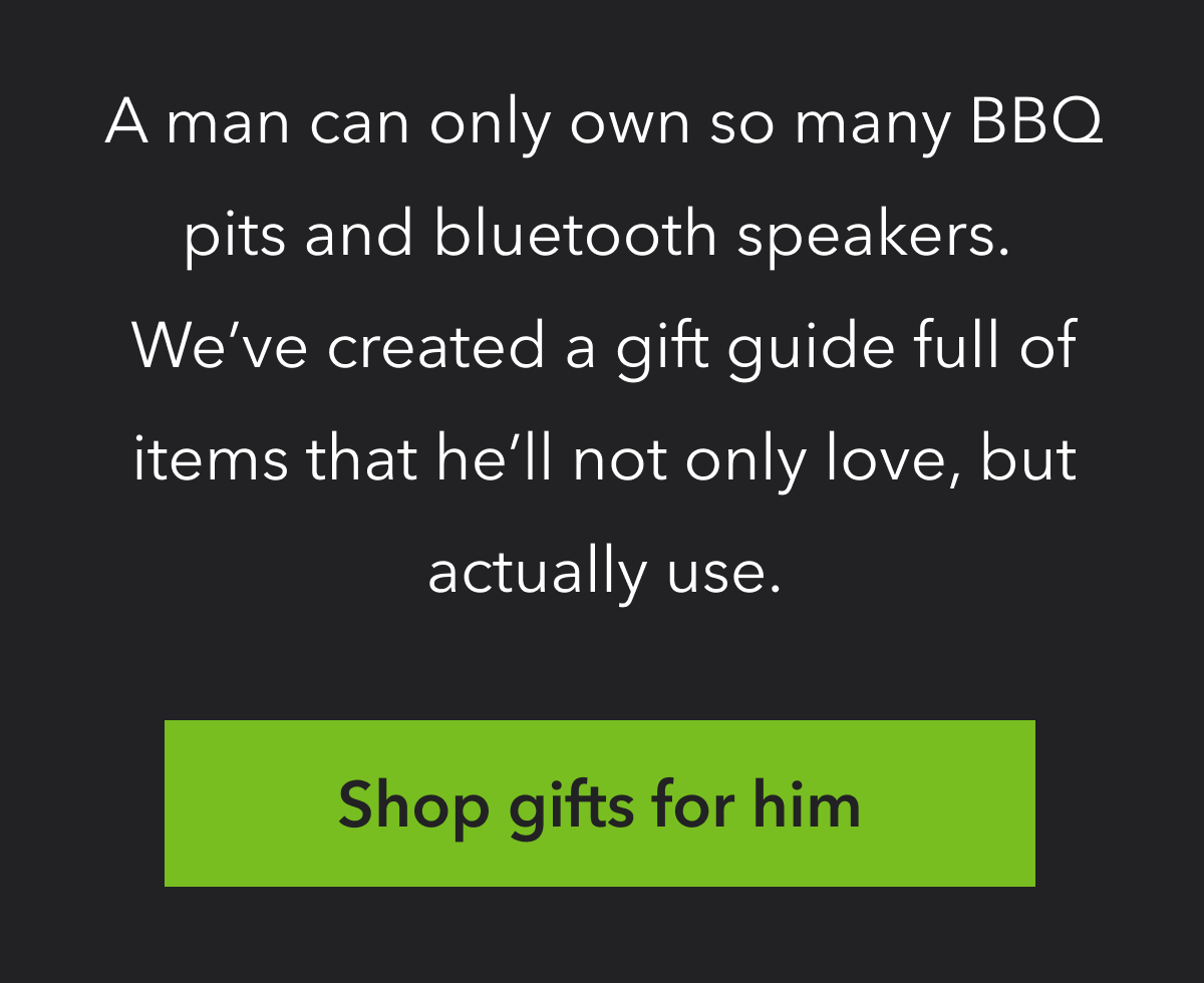 A MAN CAN ONLY OWN SO MANY BBQ PITS AND BLUETOOTH SPEAKERS. WE'VE CREATED A GIFT GUIDE FULL OF ITEMS HE'LL NOT ONLY LOVE, BUT ACTUALLY USE. | SHOP GIFTS FOR HIM