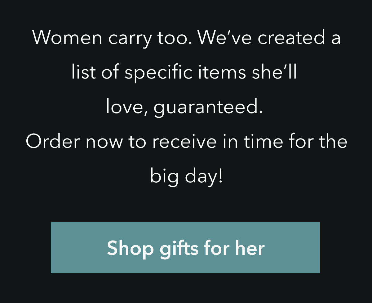 WOMEN CARRY TOO. WE'VE CREATED A LIST OF SPECIFIC ITEMS SHE'LL LOVE, GUARANTEED. ORDER NOW TO RECEIVE IN TIME FOR THE BIG DAY!