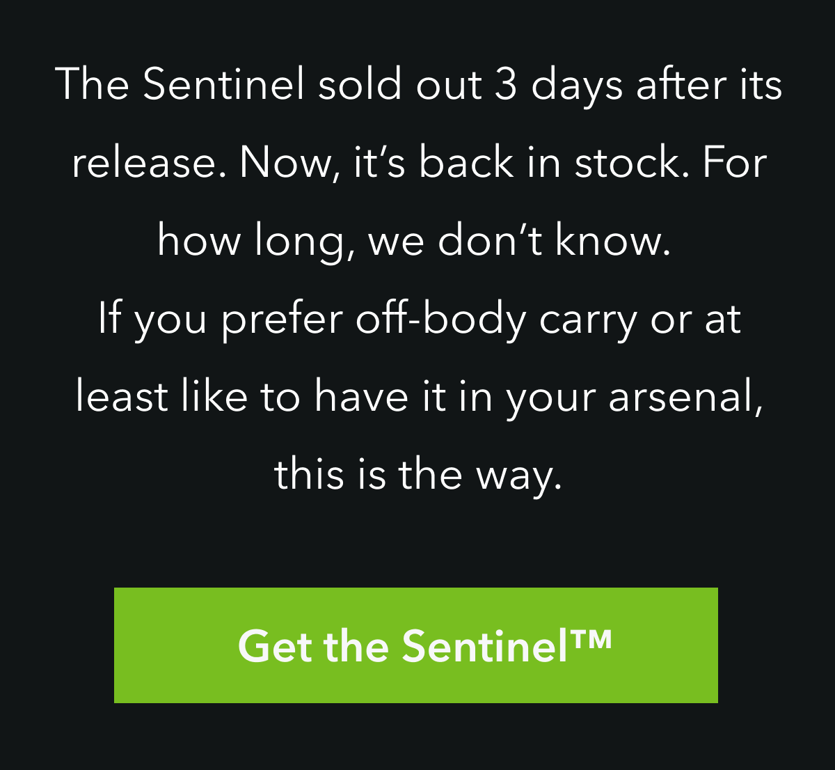 THE SENTINEL SOLD OUT 3 DAYS AFTER ITS RELEASE. NOW, IT'S BACK IN STOCK. FOR HOW LONG, WE DONT KNOW. IF YOU PREFER OFF BODY CARRY OR AT LEAST LIKE TO HAVE IT IN YOUR ARSENAL, THIS IS THE WAY.