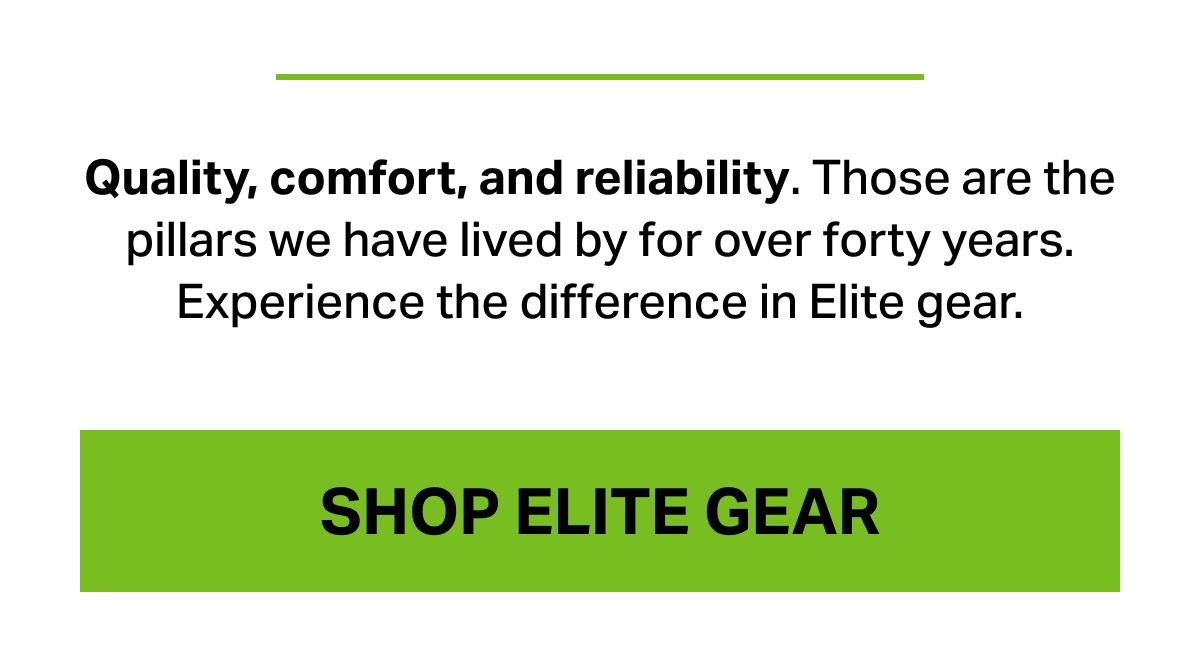 Quality, comfort, and reliability. Those are pillars we have lived by for over forty years. Expierience the difference in Elite gear.